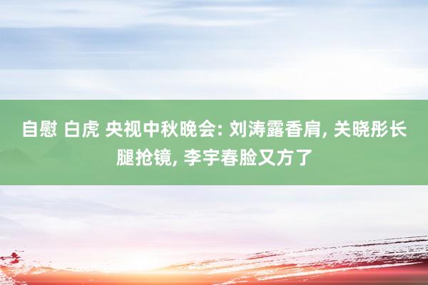 自慰 白虎 央视中秋晚会: 刘涛露香肩， 关晓彤长腿抢镜， 李宇春脸又方了