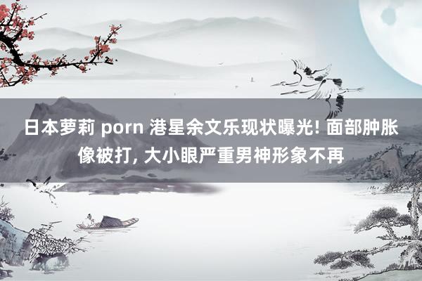 日本萝莉 porn 港星余文乐现状曝光! 面部肿胀像被打， 大小眼严重男神形象不再