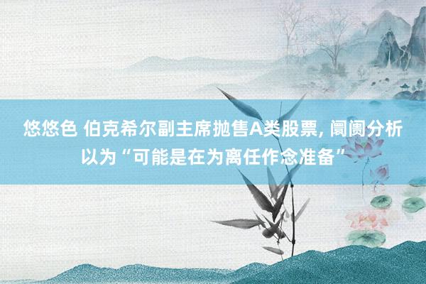 悠悠色 伯克希尔副主席抛售A类股票， 阛阓分析以为“可能是在为离任作念准备”