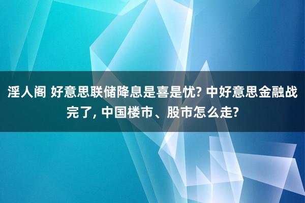 淫人阁 好意思联储降息是喜是忧? 中好意思金融战完了， 中国楼市、股市怎么走?