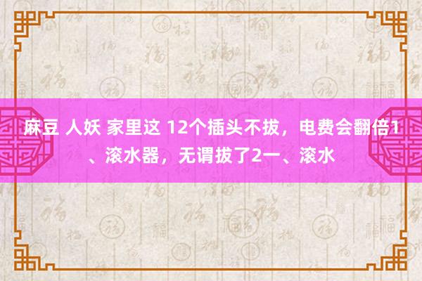 麻豆 人妖 家里这 12个插头不拔，电费会翻倍1、滚水器，无谓拔了2一、滚水