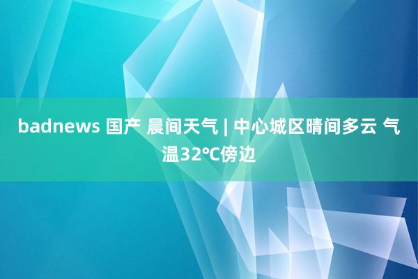 badnews 国产 晨间天气 | 中心城区晴间多云 气温32℃傍边