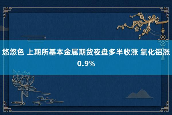 悠悠色 上期所基本金属期货夜盘多半收涨 氧化铝涨0.9%