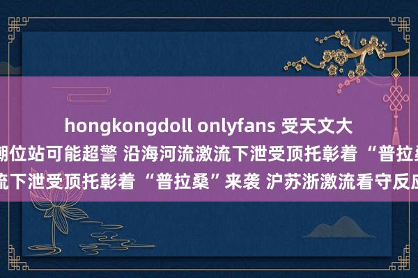 hongkongdoll onlyfans 受天文大潮和风暴增水共同影响 部分潮位站可能超警 沿海河流激流下泄受顶托彰着 “普拉桑”来袭 沪苏浙激流看守反应