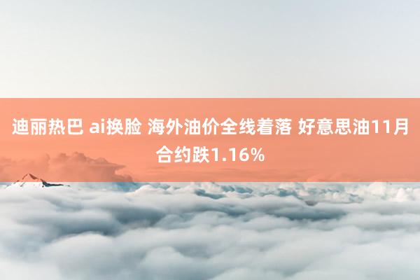 迪丽热巴 ai换脸 海外油价全线着落 好意思油11月合约跌1.16%