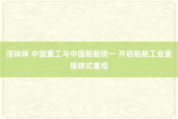 淫咪咪 中国重工与中国船舶统一 开启船舶工业里程碑式重组