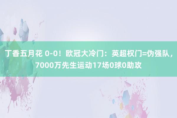 丁香五月花 0-0！欧冠大冷门：英超权门=伪强队，7000万先生运动17场0球0助攻