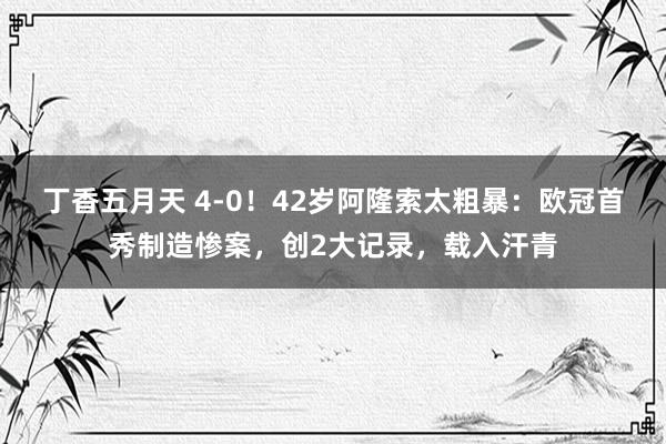 丁香五月天 4-0！42岁阿隆索太粗暴：欧冠首秀制造惨案，创2大记录，载入汗青