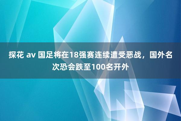 探花 av 国足将在18强赛连续遭受恶战，国外名次恐会跌至100名开外