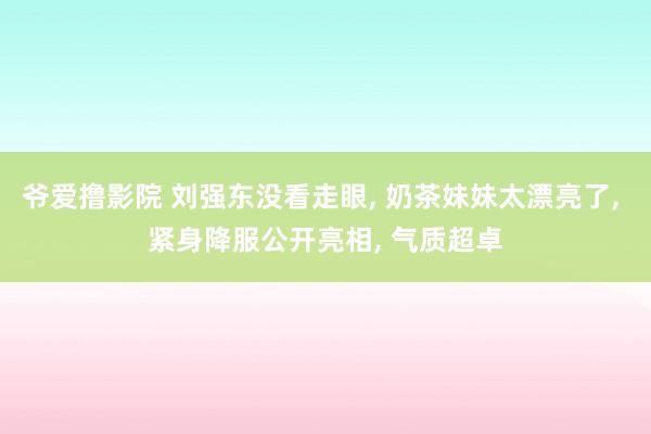 爷爱撸影院 刘强东没看走眼， 奶茶妹妹太漂亮了， 紧身降服公开亮相， 气质超卓