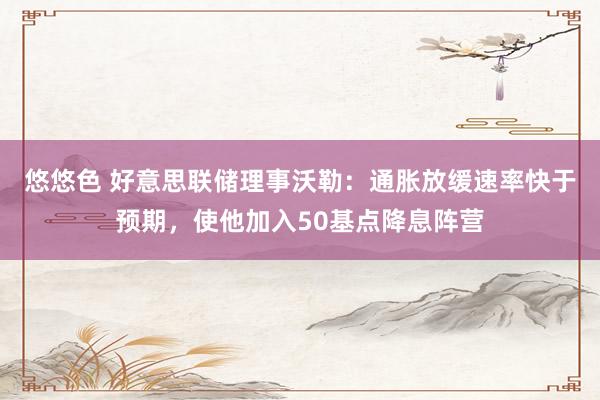 悠悠色 好意思联储理事沃勒：通胀放缓速率快于预期，使他加入50基点降息阵营