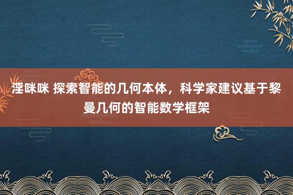 淫咪咪 探索智能的几何本体，科学家建议基于黎曼几何的智能数学框架