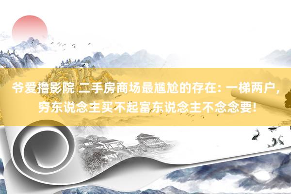 爷爱撸影院 二手房商场最尴尬的存在: 一梯两户， 穷东说念主买不起富东说念主不念念要!