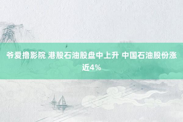 爷爱撸影院 港股石油股盘中上升 中国石油股份涨近4%