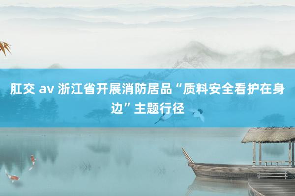 肛交 av 浙江省开展消防居品“质料安全看护在身边”主题行径