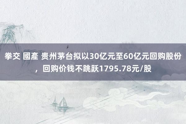 拳交 國產 贵州茅台拟以30亿元至60亿元回购股份，回购价钱不跳跃1795.78元/股