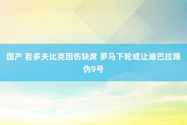 国产 若多夫比克因伤缺席 罗马下轮或让迪巴拉踢伪9号