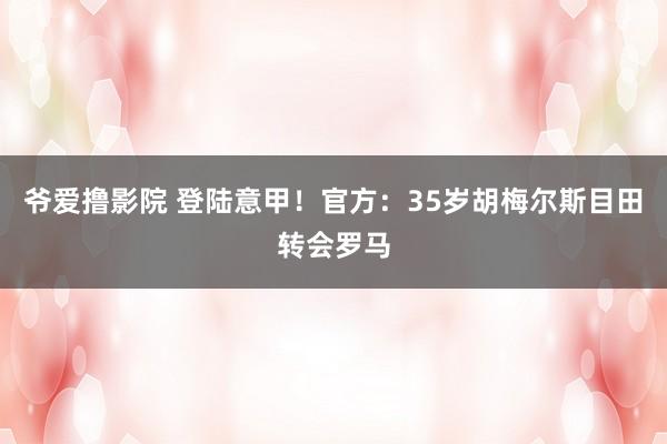 爷爱撸影院 登陆意甲！官方：35岁胡梅尔斯目田转会罗马