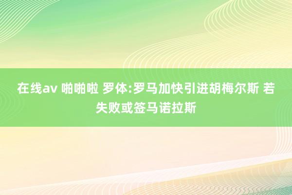 在线av 啪啪啦 罗体:罗马加快引进胡梅尔斯 若失败或签马诺拉斯