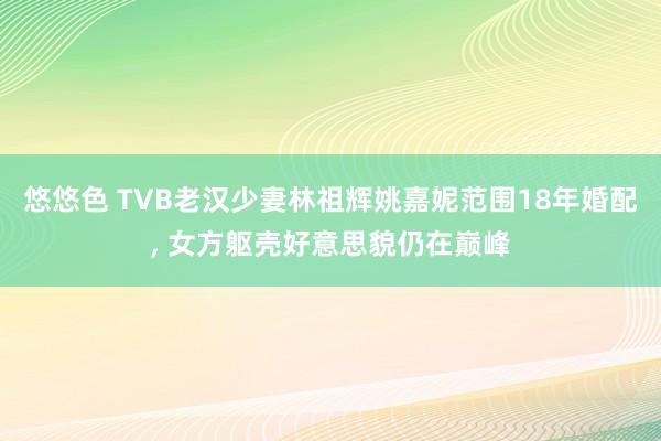 悠悠色 TVB老汉少妻林祖辉姚嘉妮范围18年婚配， 女方躯壳好意思貌仍在巅峰