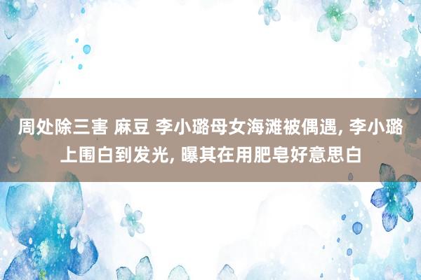 周处除三害 麻豆 李小璐母女海滩被偶遇， 李小璐上围白到发光， 曝其在用肥皂好意思白