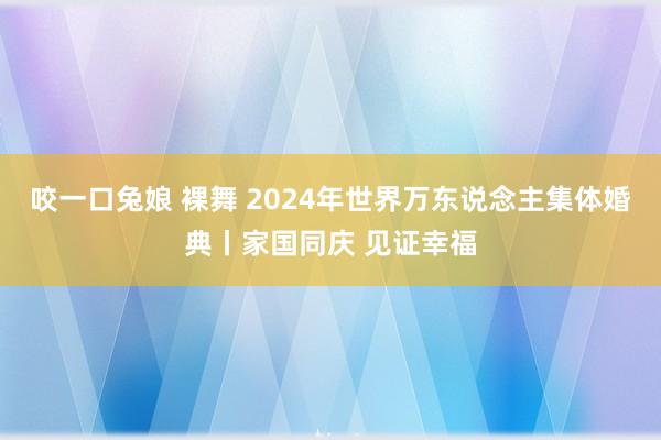 咬一口兔娘 裸舞 2024年世界万东说念主集体婚典丨家国同庆 见证幸福