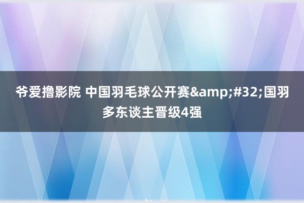 爷爱撸影院 中国羽毛球公开赛&#32;国羽多东谈主晋级4强