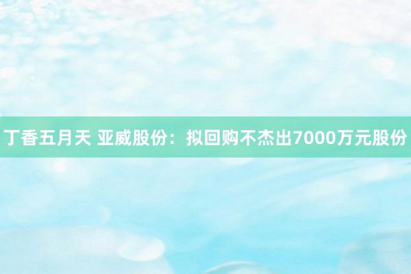 丁香五月天 亚威股份：拟回购不杰出7000万元股份