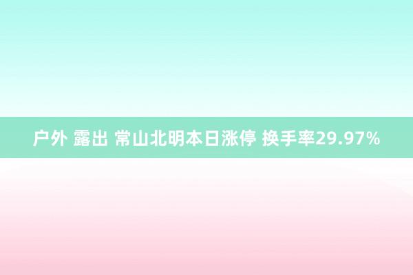 户外 露出 常山北明本日涨停 换手率29.97%