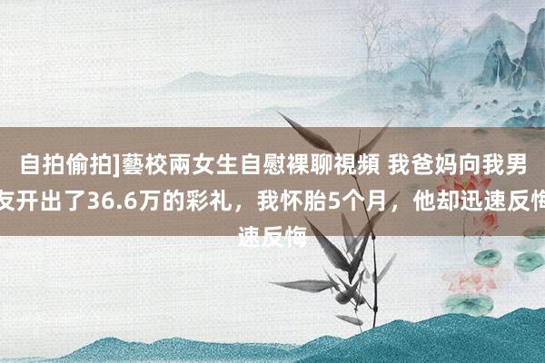 自拍偷拍]藝校兩女生自慰裸聊視頻 我爸妈向我男友开出了36.6万的彩礼，我怀胎5个月，他却迅速反悔