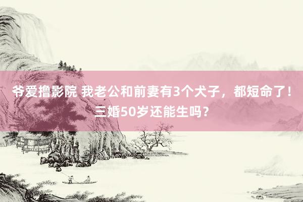 爷爱撸影院 我老公和前妻有3个犬子，都短命了！三婚50岁还能生吗？