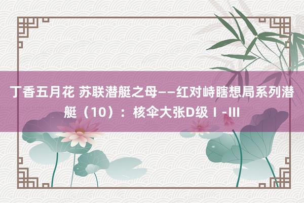 丁香五月花 苏联潜艇之母——红对峙瞎想局系列潜艇（10）：核伞大张D级Ⅰ-Ⅲ