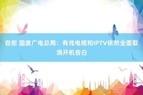 自慰 国度广电总局：有线电视和IPTV依然全面取消开机告白