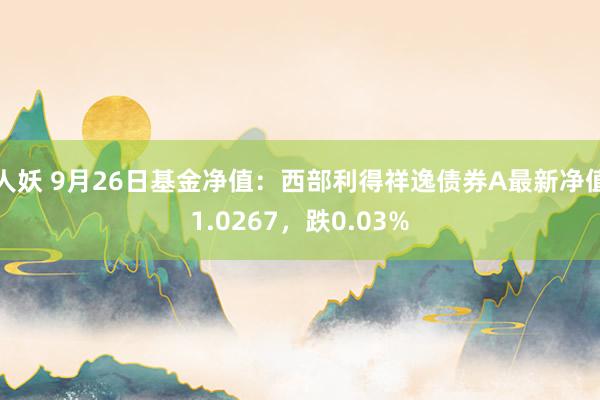 人妖 9月26日基金净值：西部利得祥逸债券A最新净值1.0267，跌0.03%