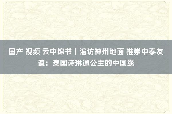 国产 视频 云中锦书丨遍访神州地面 推崇中泰友谊：泰国诗琳通公主的中国缘