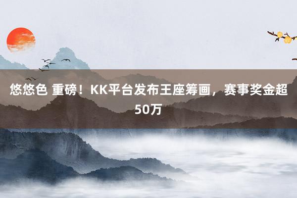 悠悠色 重磅！KK平台发布王座筹画，赛事奖金超50万