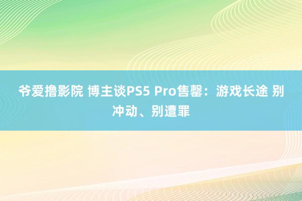 爷爱撸影院 博主谈PS5 Pro售罄：游戏长途 别冲动、别遭罪