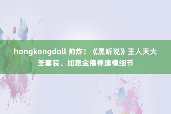 hongkongdoll 帅炸！《黑听说》王人天大圣套装、如意金箍棒建模细节