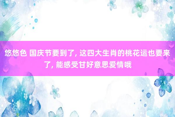 悠悠色 国庆节要到了， 这四大生肖的桃花运也要来了， 能感受甘好意思爱情哦