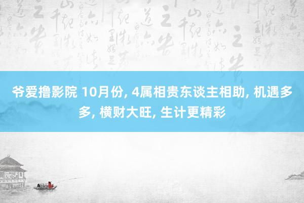 爷爱撸影院 10月份， 4属相贵东谈主相助， 机遇多多， 横财大旺， 生计更精彩