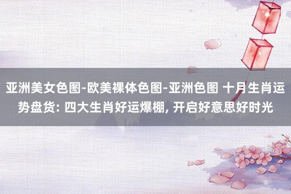 亚洲美女色图-欧美裸体色图-亚洲色图 十月生肖运势盘货: 四大生肖好运爆棚， 开启好意思好时光