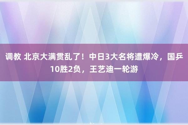 调教 北京大满贯乱了！中日3大名将遭爆冷，国乒10胜2负，王艺迪一轮游