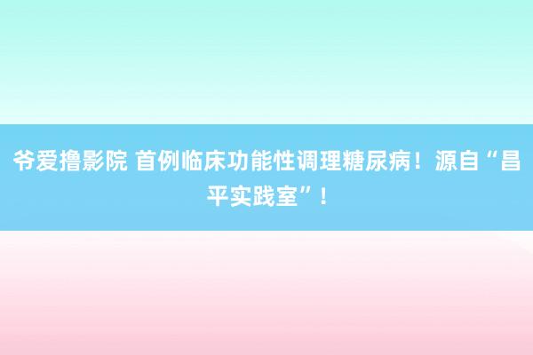 爷爱撸影院 首例临床功能性调理糖尿病！源自“昌平实践室”！