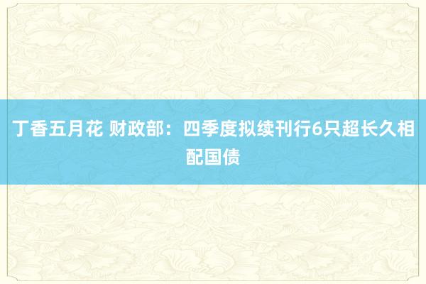 丁香五月花 财政部：四季度拟续刊行6只超长久相配国债