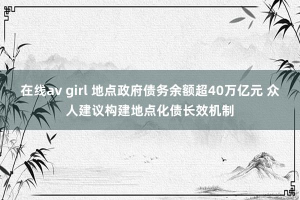 在线av girl 地点政府债务余额超40万亿元 众人建议构建地点化债长效机制