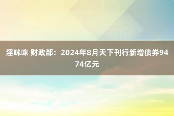 淫咪咪 财政部：2024年8月天下刊行新增债券9474亿元