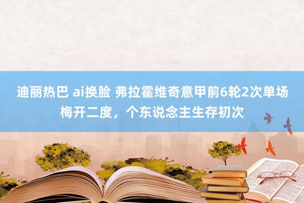 迪丽热巴 ai换脸 弗拉霍维奇意甲前6轮2次单场梅开二度，个东说念主生存初次