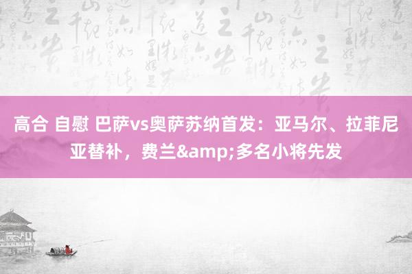 高合 自慰 巴萨vs奥萨苏纳首发：亚马尔、拉菲尼亚替补，费兰&多名小将先发