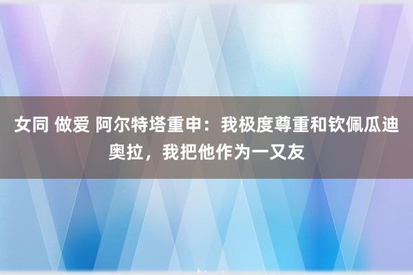 女同 做爱 阿尔特塔重申：我极度尊重和钦佩瓜迪奥拉，我把他作为一又友