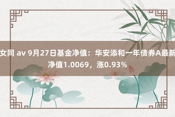 女同 av 9月27日基金净值：华安添和一年债券A最新净值1.0069，涨0.93%